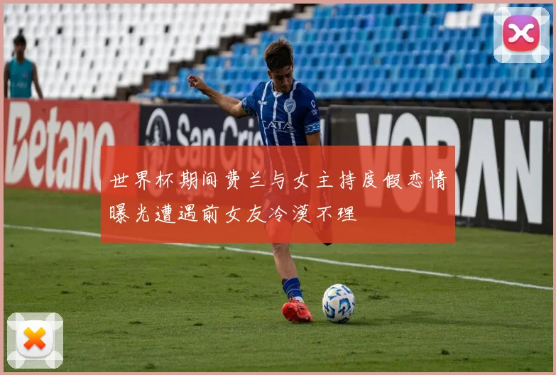 世界杯期间费兰与女主持度假恋情曝光遭遇前女友冷漠不理