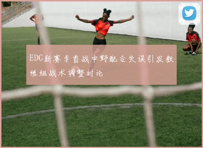 EDG新赛季首战中野配合失误引发教练组战术调整讨论